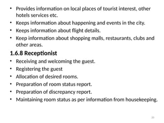 20
• Provides information on local places of tourist interest, other
hotels services etc.
• Keeps information about happening and events in the city.
• Keeps information about flight details.
• Keep information about shopping malls, restaurants, clubs and
other areas.
1.6.8 Receptionist
• Receiving and welcoming the guest.
• Registering the guest
• Allocation of desired rooms.
• Preparation of room status report.
• Preparation of discrepancy report.
• Maintaining room status as per information from housekeeping.
 