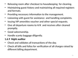 21
• Releasing room after checkout to housekeeping for cleaning.
• Maintaining guest history and maintaining all required registers
and formats.
• Providing necessary information to the management.
• Liaisoning with guest for assistance and handling complaints.
• Issuing VIP amenities voucher and other special requests.
• Give all departure rooms to H/K and receives after cleaned
promptly.
• Good salesmanship.
• Handle scanty baggage diligently.
1.6.9 Night auditor
• Check and validates all transactions of the day.
• Check all bills and folios for verification of all charges raised by
different billing department.
 