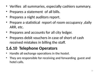 22
• Verifies all summaries, especially cashiers summary.
• Prepares a statement of all bills.
• Prepares a night auditors report.
• Prepare a statistical report of room occupancy ,daily
ARR, etc.
• Prepares and accounts for all city ledger.
• Prepares debit vouchers in case of short of cash
received mistakes in billing the staff.
1.6.10 Telephone Operators
• Handle all exchange operations in the hostel.
• They are responsible for receiving and forwarding guest and
hotel calls.
 