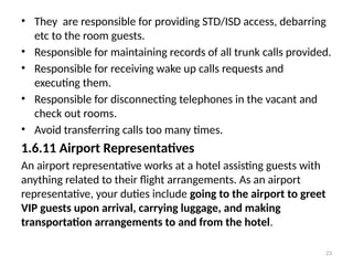 23
• They are responsible for providing STD/ISD access, debarring
etc to the room guests.
• Responsible for maintaining records of all trunk calls provided.
• Responsible for receiving wake up calls requests and
executing them.
• Responsible for disconnecting telephones in the vacant and
check out rooms.
• Avoid transferring calls too many times.
1.6.11 Airport Representatives
An airport representative works at a hotel assisting guests with
anything related to their flight arrangements. As an airport
representative, your duties include going to the airport to greet
VIP guests upon arrival, carrying luggage, and making
transportation arrangements to and from the hotel.
 