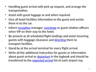 24
• Handling guest arrival with pick up request, and arrange the
transportation.
• Assist with guest luggage as and when required.
• Give all hotel facilities information to the guest and assists
them in to the car.
• Inform reception manager, concierge or guest relation officers
when VIP on their way to the hotel.
• Be present at all scheduled flight landings and assist incoming
guests with baggage clearance and directing them to
transport facilities.
• Stand by at the arrival terminal for every flight arrival.
• Write all the additional instruction for guests or information
about guest arrival or departure in the logbook and should be
transferred to the expected arrival list of each airport rep.
 