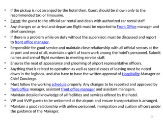 25
• If the pickup is not arranged by the hotel then, Guest should be shown only to the
recommended taxi or limousine.
• Escort the guest to the official car rental and deals with authorized car rental staff.
• Any changes on arrival and departure flight must be reported to Front Office manager and
chief concierge.
• If there is a problem while on duty without the supervisor, must be discussed and report
to front office manager.
• Responsible for good service and maintain close relationship with all official sectors at the
airport and most of all, maintain a spirit of team work among the hotel’s personnel. Submit
names and arrival flight numbers to meeting service staff.
• Ensures the neat of appearance and grooming of airport representative officers.
• Anything that is related to operation as well as special cases of leaving must be noted
down in the logbook, and also have to have the written approval of Hospitality Manager or
Chief Concierge.
• Must follow the working schedule properly. Any changes to be reported and approved by
front office manager, assistant front office manager and assistant managers.
• Maintain detailed knowledge of all facilities and services offered by the hotel.
• VIP and VVIP guests to be welcomed at the airport and ensure transportation is arranged.
• Maintain a good relationship with airline personnel, immigration and custom officers under
the guidance of the Manager.
 