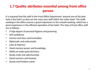 26
1.7 Quality attributes essential among front office
person
It is required that the staff in the Front Office Department present one of the best
look in the hotel ,as they are the most seen staff within the entire hotel. The staffs
working in the office assume a great importance in the smooth working, which has a
great importance in the efficient operation of the hotel. The roles of front office staff
are as follows:
• A high degree of personal hygiene and grooming .
• Self confidence
• Correct and clear communication
• Diplomatic and enthusiastic
• Calm & Patience
• Good memory power and knowledge.
• Ability to make quick decisions
• Ready smile and salesmanship.
• Good manners and honesty
• Sturdy and Problem solver
 