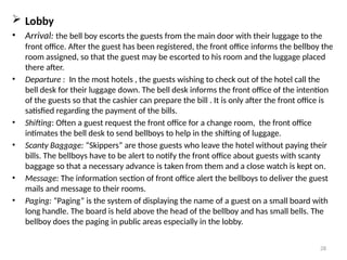 28
 Lobby
• Arrival: the bell boy escorts the guests from the main door with their luggage to the
front office. After the guest has been registered, the front office informs the bellboy the
room assigned, so that the guest may be escorted to his room and the luggage placed
there after.
• Departure : In the most hotels , the guests wishing to check out of the hotel call the
bell desk for their luggage down. The bell desk informs the front office of the intention
of the guests so that the cashier can prepare the bill . It is only after the front office is
satisfied regarding the payment of the bills.
• Shifting: Often a guest request the front office for a change room, the front office
intimates the bell desk to send bellboys to help in the shifting of luggage.
• Scanty Baggage: “Skippers” are those guests who leave the hotel without paying their
bills. The bellboys have to be alert to notify the front office about guests with scanty
baggage so that a necessary advance is taken from them and a close watch is kept on.
• Message: The information section of front office alert the bellboys to deliver the guest
mails and message to their rooms.
• Paging: “Paging” is the system of displaying the name of a guest on a small board with
long handle. The board is held above the head of the bellboy and has small bells. The
bellboy does the paging in public areas especially in the lobby.
 