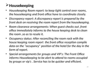 29
Housekeeping
• Housekeeping Room report: to keep tight control over rooms,
the housekeeping and front office have to coordinate closely.
• Discrepancy report: A discrepancy report is prepared by the
front desk on receiving the room report from the housekeeping.
• Room clearance arrangements: When guest checks out ,front
office immediately informs to the house keeping desk to clean
the room ,so as to resale it.
• Occupancy status: After reconciling the room rack with the
house keeping room report the front office reception compile
data on the “occupancy” position of the hotel for the day in the
form of report.
• Special arrangements for groups and VIP’s: The Front Office
informs Housekeeping to be alert to attend to rooms occupied
by groups or vip’s . Service has to be quicker and efficient.
 