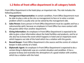 3
1.2 Roles of front office department in all category hotels
Front Office Department in the hotel plays an important role. The role includes the
following positions:
1. Management Representative: In certain condition, Front Office Department must
be able to play a role as the vice as management to face or to solve a certain
problem which is usually only can be solved by the management side.
2. Sales Person: Every person in Front Office Department must be capable and has a
salesmanship spirit, because an employee in Front Office has more contact with
the guests rather than another department.
3. Giving Information: An employee in Front Office Department is expected to be
able to give a clear information about the hotel facilities and products, and he or
she also has to know the event which happens in hotel and an important event
which happens out side of the hotel which has a relation with the guests.
4. Record Keeper: Front Office Department is the source and the centre of a datum
keeper in daily activity of a hotel.
5. Diplomatic Agent: An employee in Front Office Department is expected to do a
certain thing in diplomatic way on a certain situation and condition. It has a
purpose to keep and neutralize the atmosphere of a good relation with another,
which has a relation with the hotel.
 