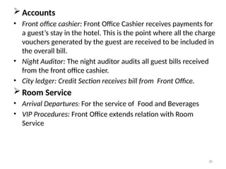 30
 Accounts
• Front office cashier: Front Office Cashier receives payments for
a guest’s stay in the hotel. This is the point where all the charge
vouchers generated by the guest are received to be included in
the overall bill.
• Night Auditor: The night auditor audits all guest bills received
from the front office cashier.
• City ledger: Credit Section receives bill from Front Office.
 Room Service
• Arrival Departures: For the service of Food and Beverages
• VIP Procedures: Front Office extends relation with Room
Service
 