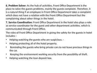 4
6. Problem Solver: As the hub of activities, Front Office Department is the
place to solve the guests problems, mainly the guests complaint. Therefore, it
is a natural thing if an employee in Front Office Department takes a complaint
which does not have a relation with the Front Office Department but the
complaining about other things in the hotel.
7. Service Coordination: Front Office Department in the hotel also plays a role
as service coordinator for the guest and other department activities, which is
communicated through Front Office.
The roles of Front Office Department in giving the safety for the guests in hotel
includes: ·
• Helping watching the guests who are suspicious. ·
• Helping protecting all of the hotel property.
• Reminding the guests who bring private cars to not leave precious things in
the car.
• Keeping the environment working security from the possibility of theft.
• Helping watching the loan deposit box.
 