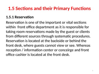 7
1.5 Sections and their Primary Functions
1.5.1 Reservation
Reservation is one of the important or vital sections
within front office department as it is responsible for
taking room reservations made by the guest or clients
from different sources through systematic procedures.
Reservation is located at the backside or behind the
front desk, where guests cannot view or see. Whereas
reception / information center or conceirge and front
office cashier is located at the front desk.
 