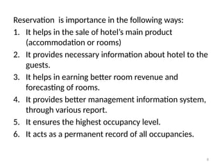 8
Reservation is importance in the following ways:
1. It helps in the sale of hotel’s main product
(accommodation or rooms)
2. It provides necessary information about hotel to the
guests.
3. It helps in earning better room revenue and
forecasting of rooms.
4. It provides better management information system,
through various report.
5. It ensures the highest occupancy level.
6. It acts as a permanent record of all occupancies.
 