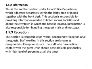 9
1.5.2 Information
This is the another section under Front Office Department,
which is located separately within the lobby area or joined
together with the front desk. This section is responsible for
providing information related to hotel, rooms, facilities and
about the city/town in which the hotel is located. Information is
also responsible for handling the guest mails and messages.
1.5.3 Reception
This section is responsible for warm and friendly reception of all
the guests. Staff working in this section are known as
receptionists. Receptionists are the staff who have a direct
contact with the guest ,thus should pose amiable personality
with high level of grooming at all the times.
 
