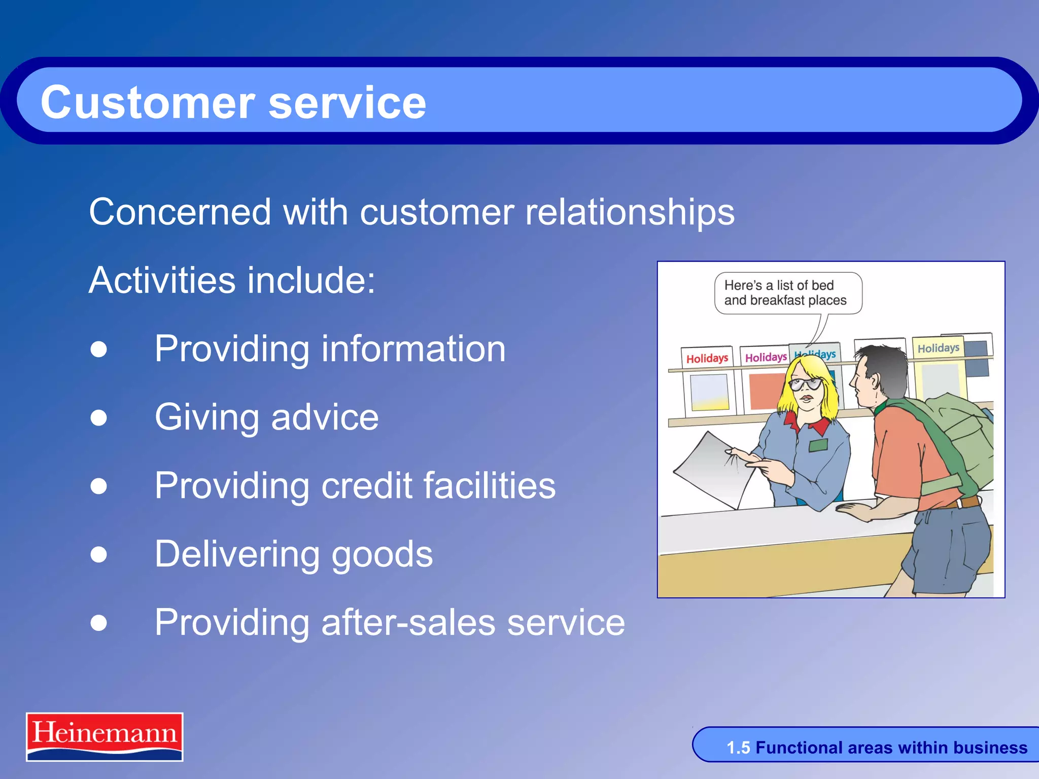 Customer service
Concerned with customer relationships
Activities include:

• Providing information
• Giving advice
• Providing credit facilities
• Delivering goods
• Providing after-sales service
1.5 Functional areas within business

 