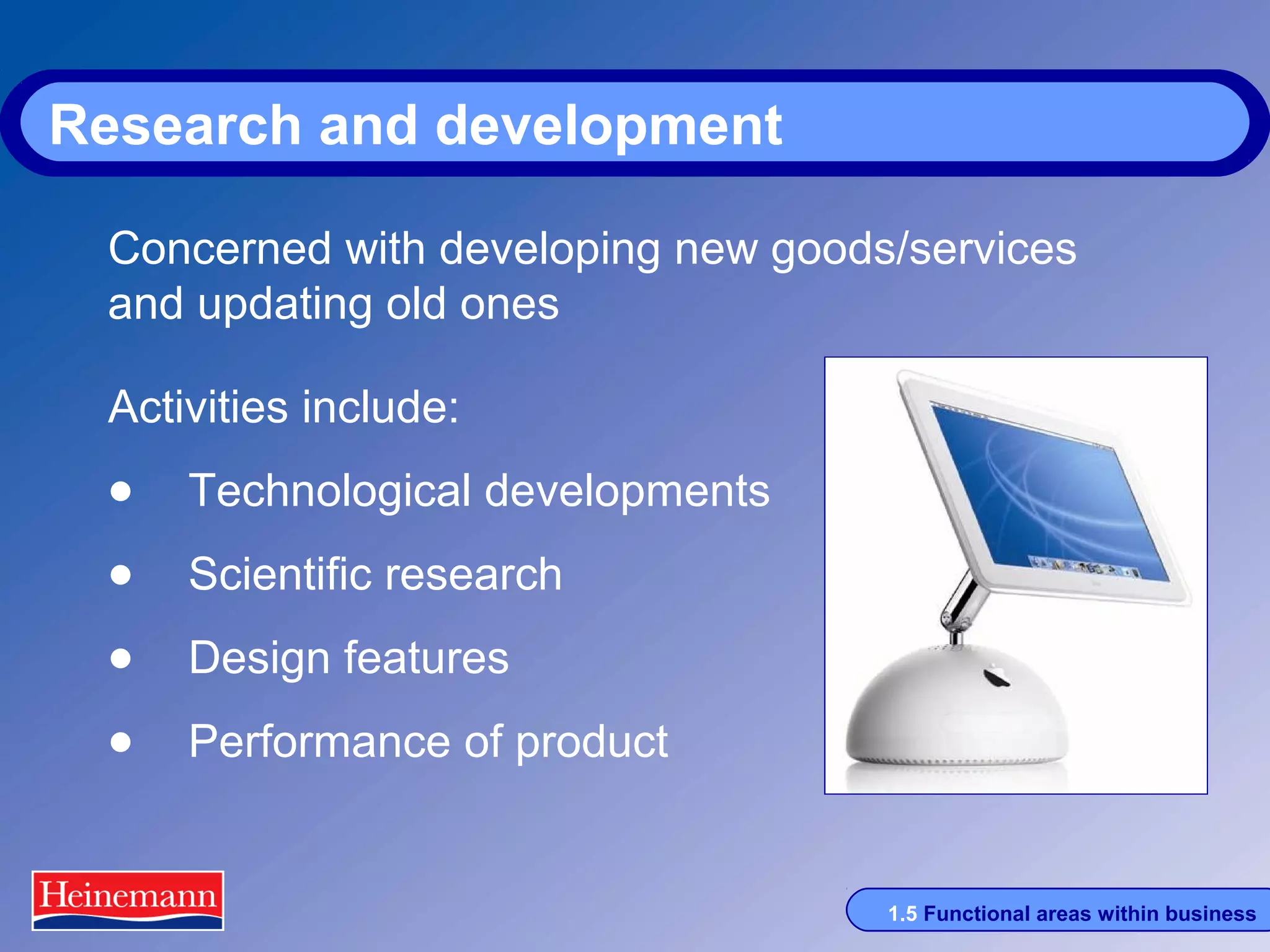 Research and development
Concerned with developing new goods/services
and updating old ones
Activities include:

• Technological developments
• Scientific research
• Design features
• Performance of product
1.5 Functional areas within business

 