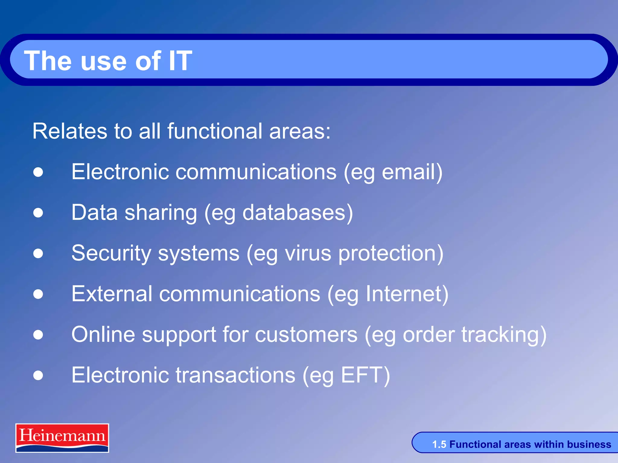 The use of IT
Relates to all functional areas:

• Electronic communications (eg email)
• Data sharing (eg databases)
• Security systems (eg virus protection)
• External communications (eg Internet)
• Online support for customers (eg order tracking)
• Electronic transactions (eg EFT)
1.5 Functional areas within business

 