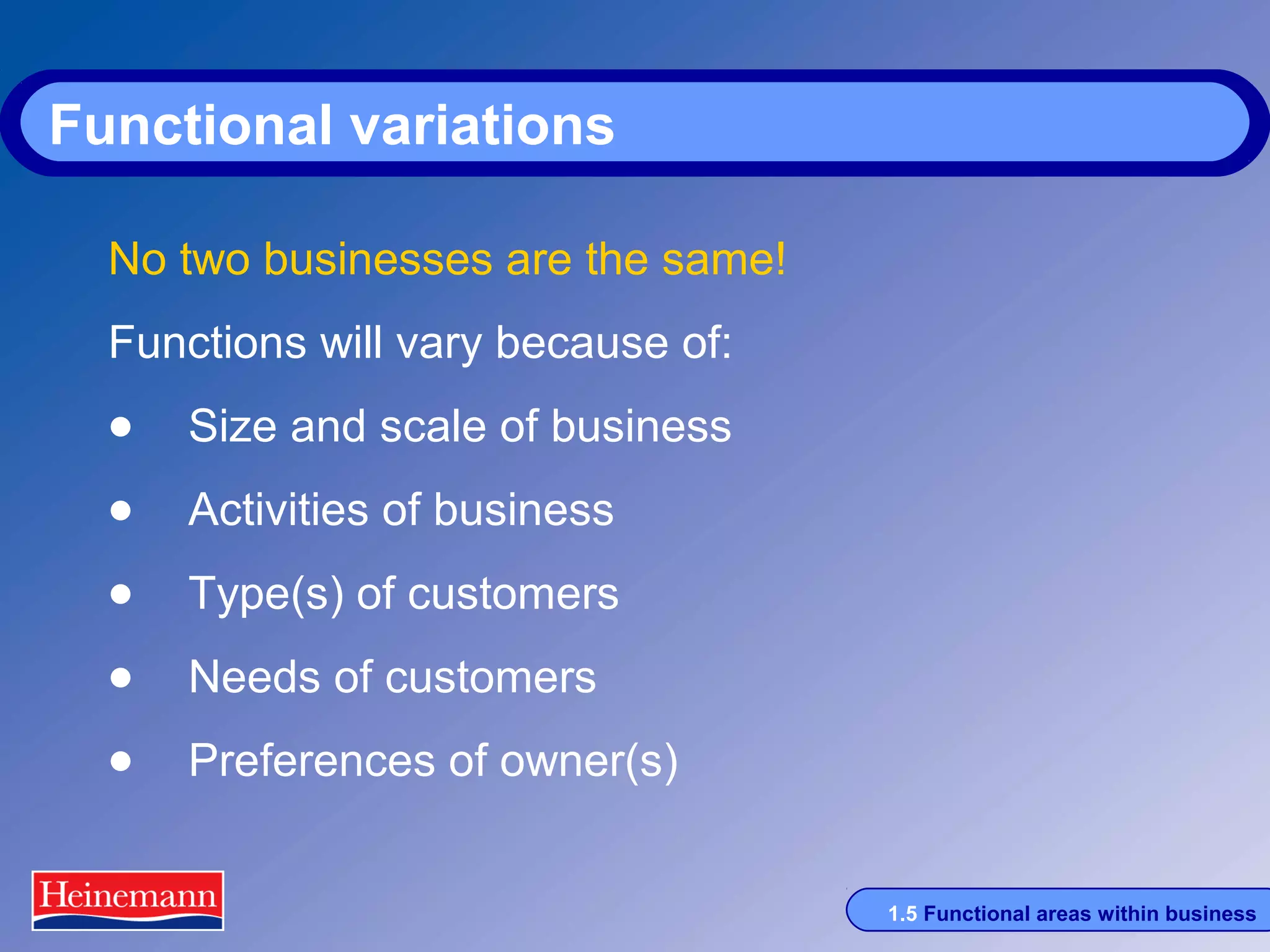 Functional variations
No two businesses are the same!
Functions will vary because of:

• Size and scale of business
• Activities of business
• Type(s) of customers
• Needs of customers
• Preferences of owner(s)
1.5 Functional areas within business

 