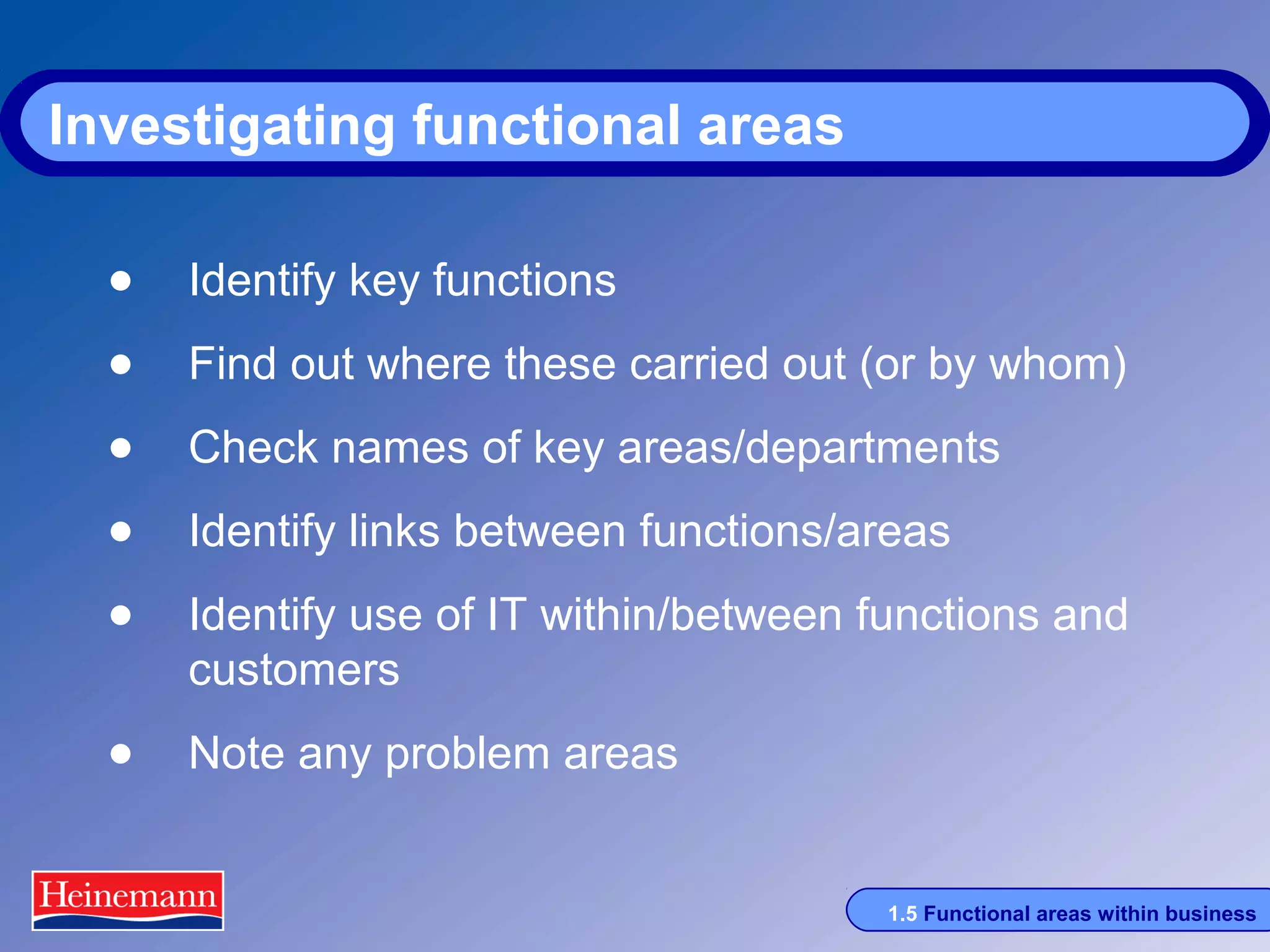 Investigating functional areas
• Identify key functions
• Find out where these carried out (or by whom)
• Check names of key areas/departments
• Identify links between functions/areas
• Identify use of IT within/between functions and
customers

• Note any problem areas
1.5 Functional areas within business

 