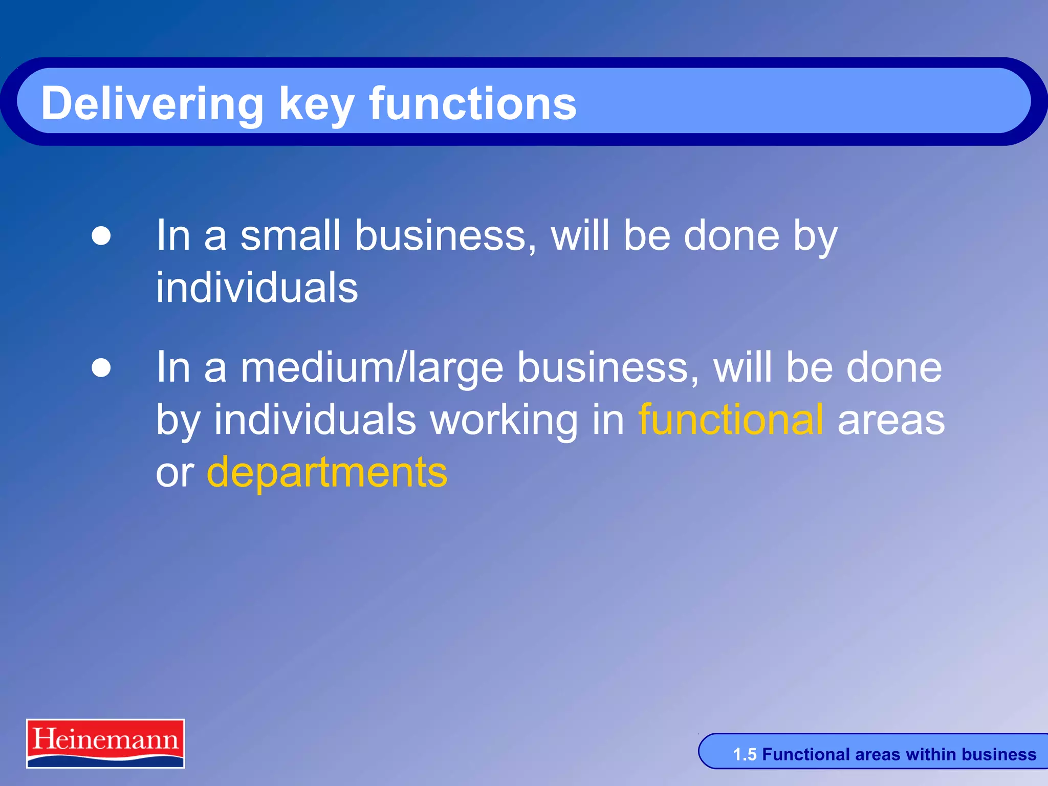 Delivering key functions

• In a small business, will be done by
individuals

• In a medium/large business, will be done

by individuals working in functional areas
or departments

1.5 Functional areas within business

 