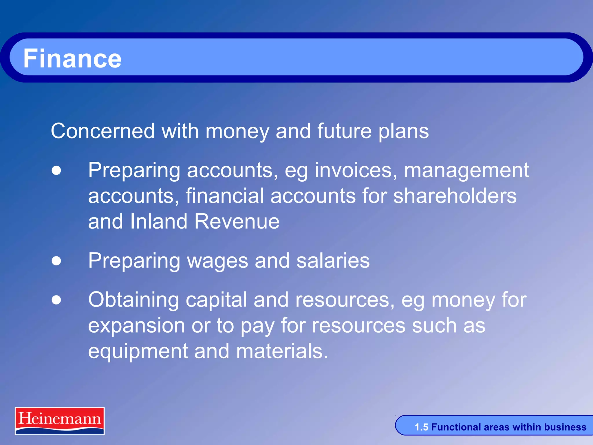 Finance
Concerned with money and future plans

• Preparing accounts, eg invoices, management
accounts, financial accounts for shareholders
and Inland Revenue

• Preparing wages and salaries
• Obtaining capital and resources, eg money for
expansion or to pay for resources such as
equipment and materials.

1.5 Functional areas within business

 