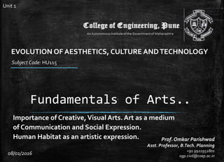 Fundamentals of Arts..
Importance of Creative,Visual Arts. Art as a medium
of Communication and Social Expression.
Human Habitat as an artistic expression. Prof. Omkar Parishwad
Asst. Professor, B.Tech. Planning
+91 9922952801
ogp.civil@coep.ac.in
Subject Code: HU115
08/01/2016
EVOLUTION OF AESTHETICS, CULTURE ANDTECHNOLOGY
Unit 1
 