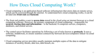 How Does Cloud Computing Work?
• Cloud computing is an application-based software infrastructure that stores data on remote serves,
which can be accessed through the internet. To understand how cloud computing works, it can be
divided into front-end and backend.
• The front end enables a user to access data stored in the cloud using an internet browser or a cloud
computing software. However, the primary component of cloud computing – responsible for
securely storing data and information – is the backend. It comprises servers, computers,
databases, and central servers.
• The central server facilitates operations by following a set of rules known as protocols. It uses a
software, middleware, to ensure seamless connectivity between devices/computers linked via cloud
computing.
• Cloud computing service providers usually maintain multiple copies of the data to mitigate
instances of security threats, data loss, data breach, etc.
13
 