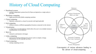 History of Cloud Computing
• Distributed systems
• multiple independent systems but all of them are depicted as a single entity to
the users.
• Mainframe computing
• highly powerful and reliable computing machines
• Cluster computing
• Machines connected in a cluster by network with high bandwidth
• Grid computing
• different systems at different geographical locations connected via the internet
• Virtualization
• a virtual layer over the hardware which allows the user to run multiple instances
simultaneously on the hardware.
• Web 2.0
• interactive and dynamic web pages
• Utility computing
• service provisioning techniques for services such as compute, storage,
infrastructure, etc on a pay-per-use basis
• Cloud computing
• renting computing services
14
Convergence of various advances leading to
the advent of cloud computing
 