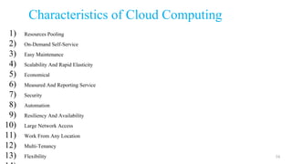 Characteristics of Cloud Computing
1) Resources Pooling
2) On-Demand Self-Service
3) Easy Maintenance
4) Scalability And Rapid Elasticity
5) Economical
6) Measured And Reporting Service
7) Security
8) Automation
9) Resiliency And Availability
10) Large Network Access
11) Work From Any Location
12) Multi-Tenancy
13) Flexibility 16
 