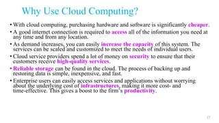 Why Use Cloud Computing?
• With cloud computing, purchasing hardware and software is significantly cheaper.
• A good internet connection is required to access all of the information you need at
any time and from any location.
• As demand increases, you can easily increase the capacity of this system. The
services can be scaled and customized to meet the needs of individual users.
• Cloud service providers spend a lot of money on security to ensure that their
customers receive high-quality services.
• Reliable storage can be found in the cloud. The process of backing up and
restoring data is simple, inexpensive, and fast.
• Enterprise users can easily access services and applications without worrying
about the underlying cost of infrastructures, making it more cost- and
time-effective. This gives a boost to the firm’s productivity.
17
 