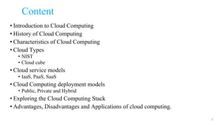 Content
• Introduction to Cloud Computing
• History of Cloud Computing
• Characteristics of Cloud Computing
• Cloud Types
• NIST
• Cloud cube
• Cloud service models
• IaaS, PaaS, SaaS
• Cloud Computing deployment models
• Public, Private and Hybrid
• Exploring the Cloud Computing Stack
• Advantages, Disadvantages and Applications of cloud computing.
3
 