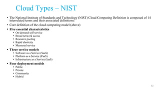 Cloud Types – NIST
• The National Institute of Standards and Technology (NIST) Cloud Computing Definition is composed of 14
interrelated terms and their associated definitions:
• Core definition of the cloud computing model (above)
• Five essential characteristics
• On-demand self-service
• Broad network access
• Resource pooling
• Rapid elasticity
• Measured service
• Three service models
• Software as a Service (SaaS)
• Platform as a Service (PaaS)
• Infrastructure as a Service (IaaS)
• Four deployment models
• Public
• Private
• Community
• Hybrid
52
 