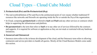 Cloud Types – Cloud Cube Model
3. Perimeterized (Per) and De-Perimeterized (D-p)
• The real-world definition of Per and D-p in the architectural point of view means whether traditional IT
resources like networks and firewalls are operating inside the Per or outside the D-p of the organization.
• In Cloud, computing perimeterized is referred to IaaS and PaaS and any other services or contracts which
helps in supporting the infrastructure and platform.
• De-parametrized is the term that refers to SaaS or to any other set of services followed by the contracts
and supports. It is required for software or application as they are not stuck or restricted with any hardware
limitations.
4. Insourced and Outsourced
• Insources term refers to the in-house development of the cloud, and the Outsource term refers to allowing
contractors and service providers to handle all queries. Mostly all the Cloud Business Models come under
this section.
57
 