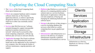 Exploring the Cloud Computing Stack
• The 6 layers of the Cloud Computing Stack
(from top to bottom) are:
• Clients are computer hardware and/or computer
software which rely on The Cloud for
application delivery, or which is specifically
designed for delivery of cloud services, and
which are in either case essentially useless
without it.
• Services (aka Web Service) are “software
system[s] designed to support interoperable
machine-to-machine interaction over a
network“ which may be accessed by other
cloud computing components, software (eg
Software plus services) or end users directly.
• Application leverages The Cloud in software
architecture, often eliminating the need to
install and run the application on the customer’s
own computer, thus alleviating the burden of
software maintenance, ongoing operation, and
support.
• Platform (aka Platform as a service) (the
delivery of a computing platform and/or
solution stack as a service) facilitates
deployment of applications without the
cost and complexity of buying and
managing the underlying hardware and
software layers.
• Storage is the delivery of data storage as
a service (including database-like
services), often billed on a utility
computing basis (eg per gigabyte per
month)
• Infrastructure (aka Infrastructure as a
service) is the delivery of computer
infrastructure (typically a platform
virtualization environment) as a service
61
Typical scenario:
Cloud Computer, Device, etc. »
Cloud Client
Web Services » Cloud Services
Software as a Service, Software
plus Services » Cloud Application
Platform as a Service » Cloud
Platform
Storage as a Service, Cloud
Attached Storage » Cloud Storage
Infrastructure as a Service,
Hardware as a Service » Cloud
Infrastructure
 