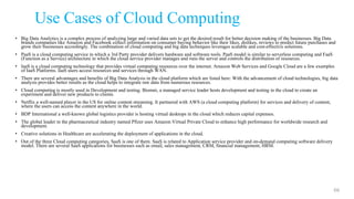 Use Cases of Cloud Computing
• Big Data Analytics is a complex process of analyzing large and varied data sets to get the desired result for better decision making of the businesses. Big Data
brands companies like Amazon and Facebook collect information on consumer buying behavior like their likes, dislikes, reviews to predict future purchases and
grow their businesses accordingly. The combination of cloud computing and big data techniques leverages scalable and cost-effective solutions.
• PaaS is a cloud computing service in which a 3rd Party provider delivers hardware and software tools. PaaS model is similar to serverless computing and FaaS
(Function as a Service) architecture in which the cloud service provider manages and runs the server and controls the distribution of resources.
• IaaS is a cloud computing technology that provides virtual computing resources over the internet. Amazon Web Services and Google Cloud are a few examples
of IaaS Platforms. IaaS users access resources and services through WAN.
• There are several advantages and benefits of Big Data Analysis in the cloud platform which are listed here: With the advancement of cloud technologies, big data
analysis provides better results as the cloud helps to integrate raw data from numerous resources.
• Cloud computing is mostly used in Development and testing. Biomni, a managed service leader hosts development and testing in the cloud to create an
experiment and deliver new products to clients.
• Netflix a well-named player in the US for online content streaming. It partnered with AWS (a cloud computing platform) for services and delivery of content,
where the users can access the content anywhere in the world.
• BDP International a well-known global logistics provider is hosting virtual desktops in the cloud which reduces capital expenses.
• The global leader in the pharmaceutical industry named Pfizer uses Amazon Virtual Private Cloud to enhance high performance for worldwide research and
development.
• Creative solutions in Healthcare are accelerating the deployment of applications in the cloud.
• Out of the three Cloud computing categories, SaaS is one of them. SaaS is related to Application service provider and on-demand computing software delivery
model. There are several SaaS applications for businesses such as email, sales management, CRM, financial management, HRM.
66
 