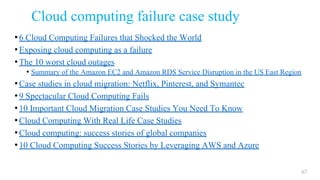 Cloud computing failure case study
•6 Cloud Computing Failures that Shocked the World
•Exposing cloud computing as a failure
•The 10 worst cloud outages
• Summary of the Amazon EC2 and Amazon RDS Service Disruption in the US East Region
•Case studies in cloud migration: Netflix, Pinterest, and Symantec
•9 Spectacular Cloud Computing Fails
•10 Important Cloud Migration Case Studies You Need To Know
•Cloud Computing With Real Life Case Studies
•Cloud computing: success stories of global companies
•10 Cloud Computing Success Stories by Leveraging AWS and Azure
67
 