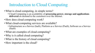 Introduction to Cloud Computing
•What is cloud computing, in simple terms?
• Cloud Computing is an availability of processing power, storage and applications
delivered on demand to the customers over the internet.
•How does cloud computing work?
•What cloud-computing services are available?
• Infrastructure as a Service (IaaS), Platform as a Service (PaaS), Software as a Service
(SaaS)
•What are examples of cloud computing?
•Why is it called cloud computing?
•What is the history of cloud computing?
•How important is the cloud?
8
 