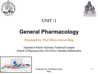UNIT :1
General Pharmacology
Presented by: Prof.Mirza Anwar Baig
Anjuman-I-Islam's Kalsekar Technical Campus
School of Pharmacy,New Pavel,Navi Mumbai,Maharashtra
1
1
Presented by: Prof.Mirza Anwar
Baig
 