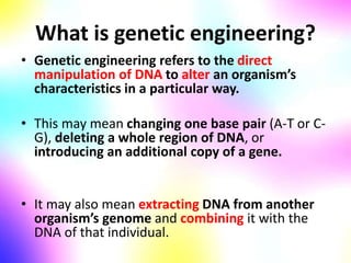 What is genetic engineering?
• Genetic engineering refers to the direct
manipulation of DNA to alter an organism’s
characteristics in a particular way.
• This may mean changing one base pair (A-T or C-
G), deleting a whole region of DNA, or
introducing an additional copy of a gene.
• It may also mean extracting DNA from another
organism’s genome and combining it with the
DNA of that individual.
 