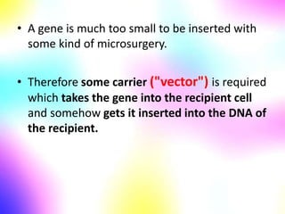 • A gene is much too small to be inserted with
some kind of microsurgery.
• Therefore some carrier ("vector") is required
which takes the gene into the recipient cell
and somehow gets it inserted into the DNA of
the recipient.
 