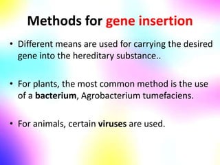 Methods for gene insertion
• Different means are used for carrying the desired
gene into the hereditary substance..
• For plants, the most common method is the use
of a bacterium, Agrobacterium tumefaciens.
• For animals, certain viruses are used.
 