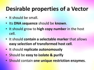 Desirable properties of a Vector
• It should be small.
• Its DNA sequence should be known.
• It should grow to high copy number in the host
cell.
• It should contain a selectable marker that allows
easy selection of transformed host cell.
• It should replicate autonomously
• Should be easy to isolate & purify
• Should contain one unique restriction enzymes.
 