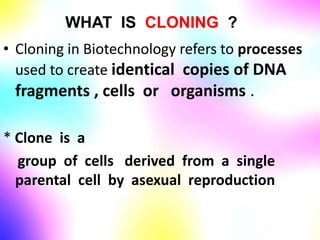 WHAT IS CLONING ?
• Cloning in Biotechnology refers to processes
used to create identical copies of DNA
fragments , cells or organisms .
* Clone is a
group of cells derived from a single
parental cell by asexual reproduction
 