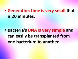 • Generation time is very small that
is 20 minutes.
• Bacteria's DNA is very simple and
can easily be transplanted from
one bacterium to another
 