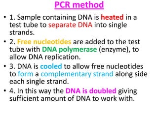 PCR method
• 1. Sample containing DNA is heated in a
test tube to separate DNA into single
strands.
• 2. Free nucleotides are added to the test
tube with DNA polymerase (enzyme), to
allow DNA replication.
• 3. DNA is cooled to allow free nucleotides
to form a complementary strand along side
each single strand.
• 4. In this way the DNA is doubled giving
sufficient amount of DNA to work with.

 