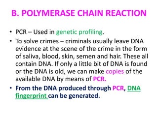 B. POLYMERASE CHAIN REACTION
• PCR – Used in genetic profiling.
• To solve crimes – criminals usually leave DNA
evidence at the scene of the crime in the form
of saliva, blood, skin, semen and hair. These all
contain DNA. If only a little bit of DNA is found
or the DNA is old, we can make copies of the
available DNA by means of PCR.
• From the DNA produced through PCR, DNA
fingerprint can be generated.
 