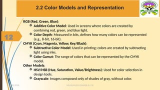 12
2.2 Color Models and Representation
MUHUMUZA ONAN(B.Sc.CS)
10/28/2024
12
RGB (Red, Green, Blue):
 Additive Color Model: Used in screens where colors are created by
combining red, green, and blue light.
 Color Depth: Measured in bits, defines how many colors can be represented
(e.g., 8-bit, 16-bit).
CMYK (Cyan, Magenta, Yellow, Key/Black):
 Subtractive Color Model: Used in printing; colors are created by subtracting
light using inks.
 Color Gamut: The range of colors that can be represented by the CMYK
model.
Other Models:
 HSV/HSB (Hue, Saturation, Value/Brightness): Used for color selection in
design tools.
 Grayscale: Images composed only of shades of gray, without color.
 