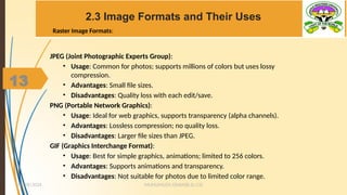 13
2.3 Image Formats and Their Uses
JPEG (Joint Photographic Experts Group):
• Usage: Common for photos; supports millions of colors but uses lossy
compression.
• Advantages: Small file sizes.
• Disadvantages: Quality loss with each edit/save.
PNG (Portable Network Graphics):
• Usage: Ideal for web graphics, supports transparency (alpha channels).
• Advantages: Lossless compression; no quality loss.
• Disadvantages: Larger file sizes than JPEG.
GIF (Graphics Interchange Format):
• Usage: Best for simple graphics, animations; limited to 256 colors.
• Advantages: Supports animations and transparency.
• Disadvantages: Not suitable for photos due to limited color range.
MUHUMUZA ONAN(B.Sc.CS)
10/28/2024
13
Raster Image Formats:
 