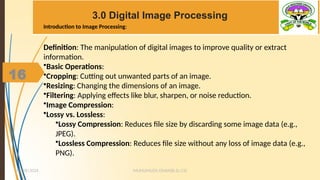 16
3.0 Digital Image Processing
MUHUMUZA ONAN(B.Sc.CS)
10/28/2024
16
Definition: The manipulation of digital images to improve quality or extract
information.
•Basic Operations:
•Cropping: Cutting out unwanted parts of an image.
•Resizing: Changing the dimensions of an image.
•Filtering: Applying effects like blur, sharpen, or noise reduction.
•Image Compression:
•Lossy vs. Lossless:
•Lossy Compression: Reduces file size by discarding some image data (e.g.,
JPEG).
•Lossless Compression: Reduces file size without any loss of image data (e.g.,
PNG).
Introduction to Image Processing:
 