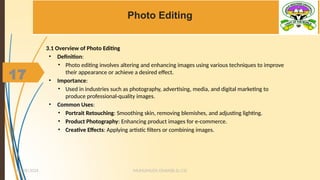 17
Photo Editing
3.1 Overview of Photo Editing
• Definition:
• Photo editing involves altering and enhancing images using various techniques to improve
their appearance or achieve a desired effect.
• Importance:
• Used in industries such as photography, advertising, media, and digital marketing to
produce professional-quality images.
• Common Uses:
• Portrait Retouching: Smoothing skin, removing blemishes, and adjusting lighting.
• Product Photography: Enhancing product images for e-commerce.
• Creative Effects: Applying artistic filters or combining images.
MUHUMUZA ONAN(B.Sc.CS)
10/28/2024
17
 