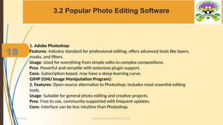 18
3.2 Popular Photo Editing Software
MUHUMUZA ONAN(B.Sc.CS)
10/28/2024
18
1. Adobe Photoshop:
Features: Industry standard for professional editing; offers advanced tools like layers,
masks, and filters.
Usage: Used for everything from simple edits to complex compositions.
Pros: Powerful and versatile with extensive plugin support.
Cons: Subscription-based, may have a steep learning curve.
GIMP (GNU Image Manipulation Program):
2. Features: Open-source alternative to Photoshop; includes most essential editing
tools.
Usage: Suitable for general photo editing and creative projects.
Pros: Free to use, community-supported with frequent updates.
Cons: Interface can be less intuitive than Photoshop.
 