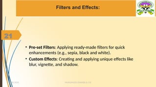 21
Filters and Effects:
• Pre-set Filters: Applying ready-made filters for quick
enhancements (e.g., sepia, black and white).
• Custom Effects: Creating and applying unique effects like
blur, vignette, and shadow.
MUHUMUZA ONAN(B.Sc.CS)
10/28/2024
21
 
