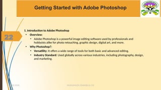 22
Getting Started with Adobe Photoshop
1. Introduction to Adobe Photoshop
• Overview:
• Adobe Photoshop is a powerful image editing software used by professionals and
hobbyists alike for photo retouching, graphic design, digital art, and more.
• Why Photoshop?:
• Versatility: It offers a wide range of tools for both basic and advanced editing.
• Industry Standard: Used globally across various industries, including photography, design,
and marketing.
MUHUMUZA ONAN(B.Sc.CS)
10/28/2024
22
 